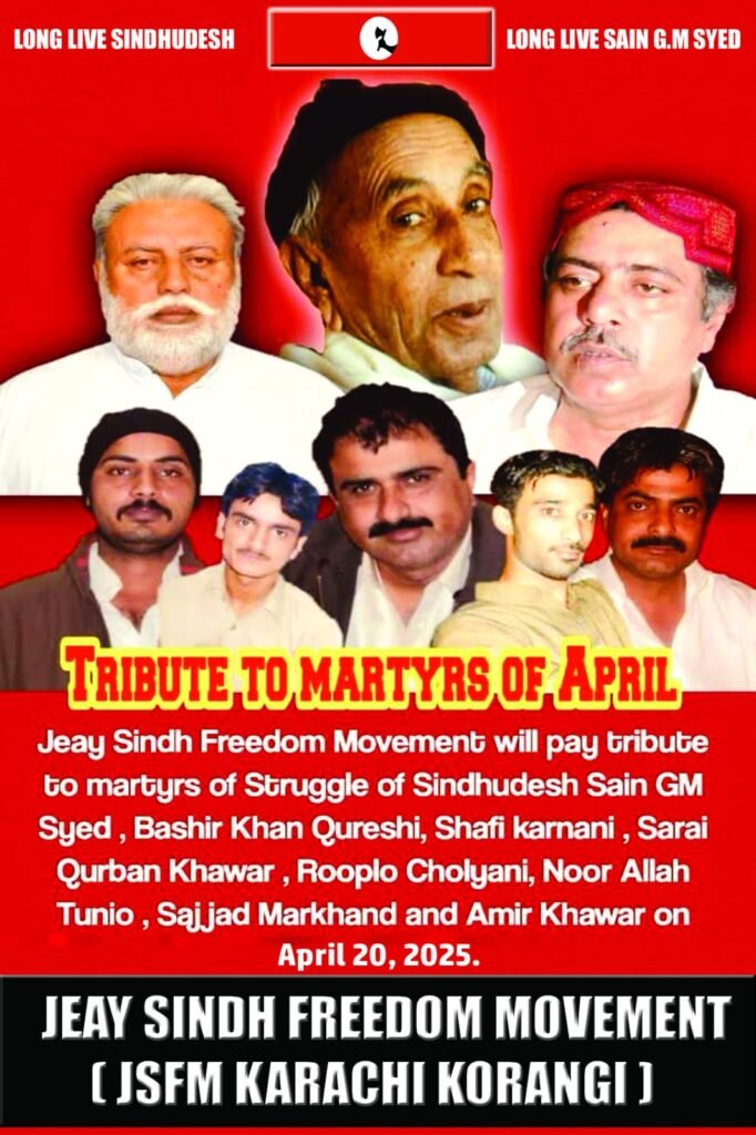 20 April 2025 Across Sindh
Memorial events will be held throughout Sindh to honour the national martyrs who sacrificed their lives for the freedom of Sindh, including Shaheed Bashir Khan Qureshi, Shaheed Shafi Karnani, Shaheed Sarai Qurban Khahawar, Shaheed Rooplo Choliani, Shaheed Noorullah Tunio, Shaheed Sajjad Markhand, and Shaheed Aamir Khahawar.